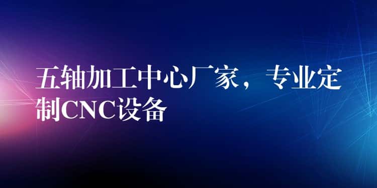 五轴加工中心厂家，专业定制CNC设备