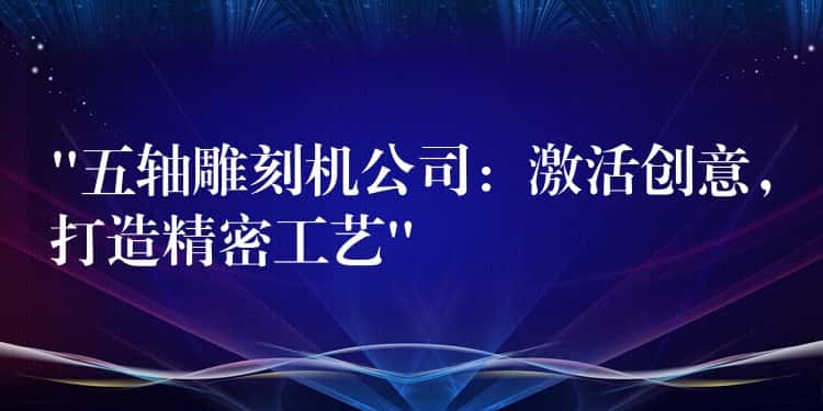 “五轴雕刻机公司：激活创意，打造精密工艺”